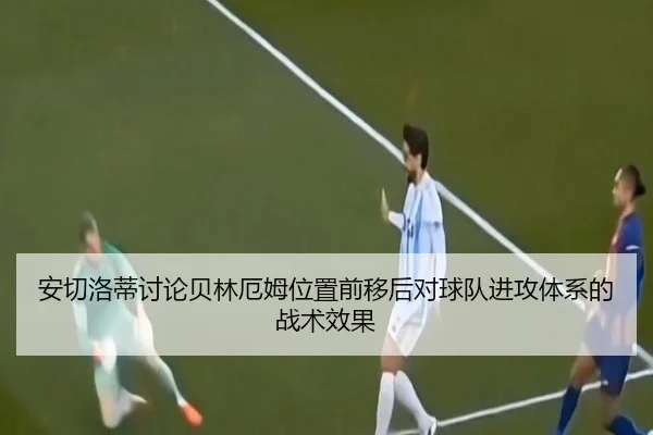 安切洛蒂讨论贝林厄姆位置前移后对球队进攻体系的战术效果