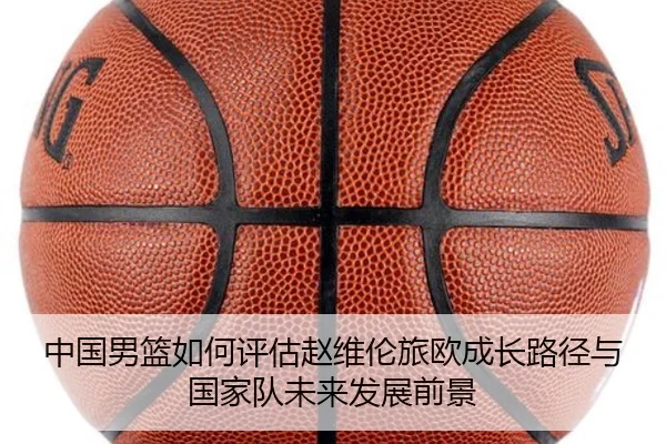 中国男篮如何评估赵维伦旅欧成长路径与国家队未来发展前景