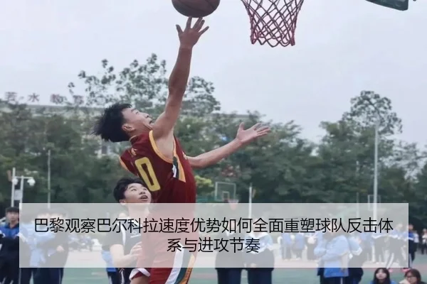 巴黎观察巴尔科拉速度优势如何全面重塑球队反击体系与进攻节奏