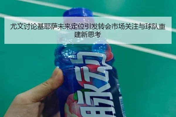 尤文讨论基耶萨未来定位引发转会市场关注与球队重建新思考