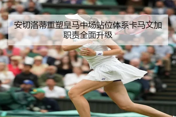 安切洛蒂重塑皇马中场站位体系卡马文加职责全面升级
