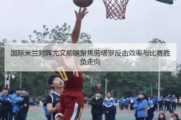 国际米兰对阵尤文前瞻聚焦劳塔罗反击效率与比赛胜负走向